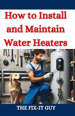How to Install and Maintain Water Heaters: Troubleshooting, Energy Efficiency, and Money-Saving Tips for Homeowners and Plumbers by Guy, The Fix-It