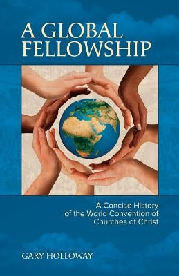 A Global Fellowship: A Concise History of the World Convention of Churches of Christ by Holloway, Gary Nelson