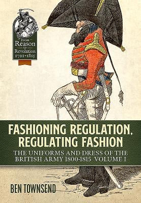 Fashioning Regulation, Regulating Fashion: The Uniforms and Dress of the British Army 1800-1815: Volume I by Townsend, Ben