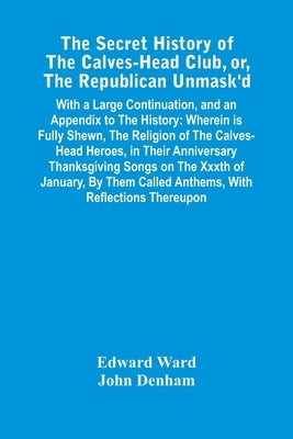 The Secret History Of The Calves-Head Club, Or, The Republican Unmask'D: With A Large Continuation, And An Appendix To The History: Wherein Is Fully S by Ward, Edward