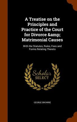 A Treatise on the Principles and Practice of the Court for Divorce & Matrimonial Causes: With the Statutes, Rules, Fees and Forms Relating Thereto by Browne, George