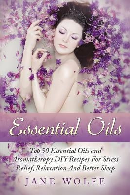 Essential Oils: Top 50 Essential Oils and Aromatherapy DIY Recipes For Stress Relief, Relaxation And Better Sleep by Wolfe, Jane