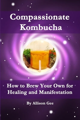 Compassionate Kombucha: How to Brew Your Own for Healing and Manifestation by Gee, Allison