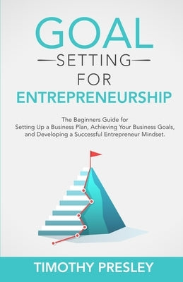 Goal Setting for Entrepreneurship: The Beginners Guide for Setting Up a Business Plan, Achieving Your Business Goals, and Developing a Successful Entr by Presley, Timothy