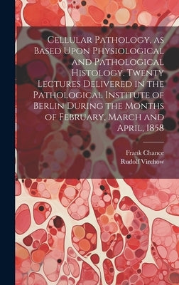 Cellular Pathology, as Based Upon Physiological and Pathological Histology. Twenty Lectures Delivered in the Pathological Institute of Berlin During t by Virchow, Rudolf 1821-1902