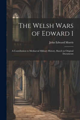 The Welsh Wars of Edward I: A Contribution to Mediaeval Military History, Based on Original Documents by Morris, John Edward