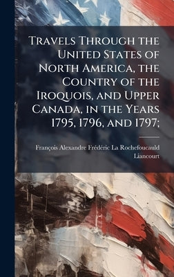 Travels Through the United States of North America, the Country of the Iroquois, and Upper Canada, in the Years 1795, 1796, and 1797; by Rochefoucauld-Liancourt, François-Ale