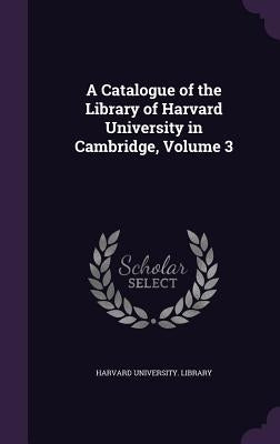 A Catalogue of the Library of Harvard University in Cambridge, Volume 3 by Harvard University Library