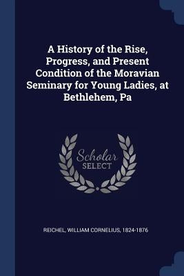 A History of the Rise, Progress, and Present Condition of the Moravian Seminary for Young Ladies, at Bethlehem, Pa by Reichel, William Cornelius 1824-1876