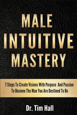 Male Intuitive Mastery: 7 Steps To Create Visions With Purpose And Passion To Become The Man You Are Destined To Be by Hall, Tim