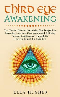 Third Eye Awakening: The Ultimate Guide to Discovering New Perspectives, Increasing Awareness, Consciousness and Achieving Spiritual Enligh by Hughes, Ella