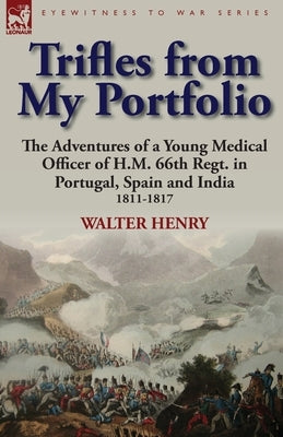Trifles from My Portfolio: the Adventures of a Young Medical Officer of H.M. 66th Regt. in Portugal, Spain and India 1811-1817 by Henry, Walter