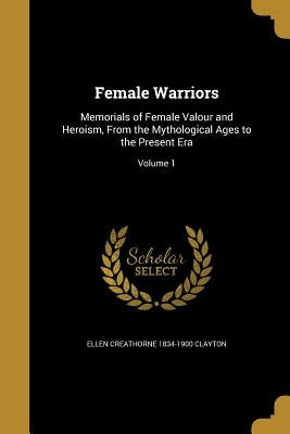 Female Warriors: Memorials of Female Valour and Heroism, From the Mythological Ages to the Present Era; Volume 1 by Clayton, Ellen Creathorne 1834-1900