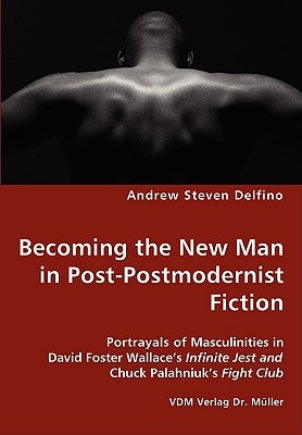 Becoming the New Man in Post-Postmodernist Fiction - Portrayals of Masculinities in David Foster Wallace's Infinite Jest and Chuck Palahniuk's Fight C by Delfino, Andrew Steven