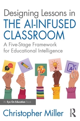 Designing Lessons in the AI-Infused Classroom: A Five-Stage Framework for Educational Intelligence by Miller, Christopher