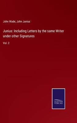 Junius: Including Letters by the same Writer under other Signatures: Vol. 2 by Wade, John