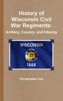 History of Wisconsin Civil War Regiments: Artillery, Cavalry, and Infantry by Cox, Christopher