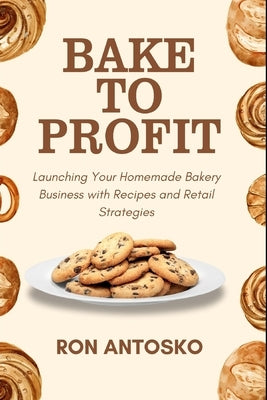 Bake to Profit: Launching Your Homemade Bakery Business with Recipes and Retail Strategies by Antosko, Ron