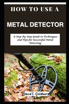 How to Use a Metal Detector: A Step-by-Step Guide to Techniques and Tips for Successful Metal Detecting by Goldberg, David F.