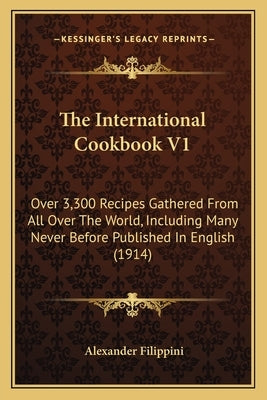 The International Cookbook V1: Over 3,300 Recipes Gathered from All Over the World, Including Many Never Before Published in English (1914) by Filippini, Alexander