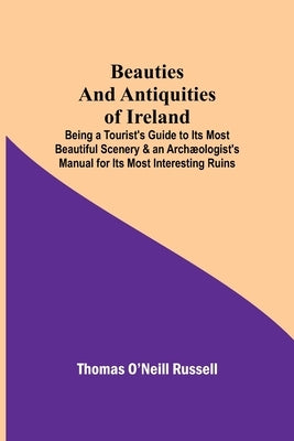 Beauties And Antiquities Of Ireland; Being A Tourist'S Guide To Its Most Beautiful Scenery & An Archæologist'S Manual For Its Most Interesting Ruins by O'Neill Russell, Thomas