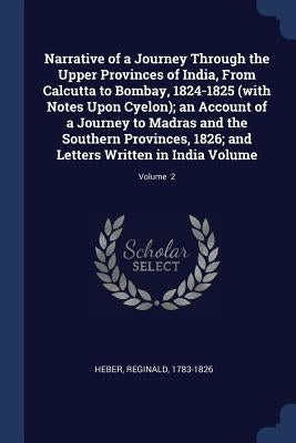 Narrative of a Journey Through the Upper Provinces of India, From Calcutta to Bombay, 1824-1825 (with Notes Upon Cyelon); an Account of a Journey to M by 1783-1826, Heber Reginald