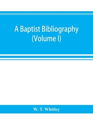 A Baptist bibliography; being a register of the chief materials for Baptist history, whether in manuscript or in print, preserved in Great Britain, Ir by T. Whitley, W.