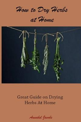 How to Dry Herbs at Home: Great Guide on Drying Herbs At Home by Jacobs, Annabel