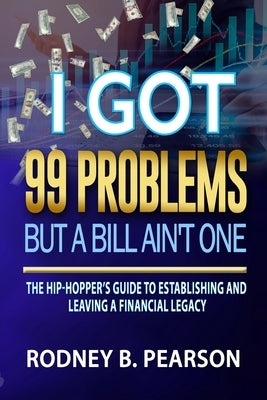 I Got 99 Problems But a Bill Ain't One: The Hip-Hopper's Guide to Establishing and Leaving a Financial Legacy by Pearson, Rodney B.