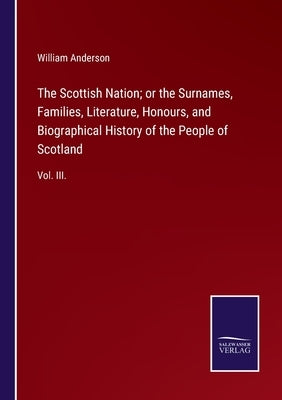 The Scottish Nation; or the Surnames, Families, Literature, Honours, and Biographical History of the People of Scotland: Vol. III. by Anderson, William