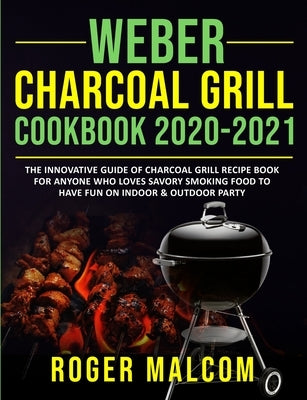 Weber Charcoal Grill Cookbook 2020-2021: The Innovative Guide of Charcoal Grill Recipe Book for Anyone Who Loves Savory Smoking Food to Have Fun on In by Malcom, Roger