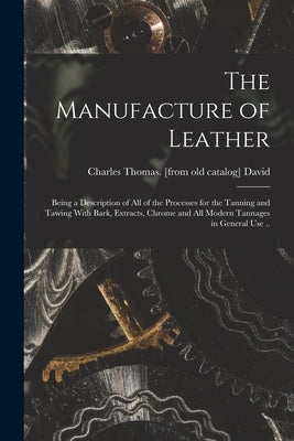 The Manufacture of Leather: Being a Description of all of the Processes for the Tanning and Tawing With Bark, Extracts, Chrome and all Modern Tann by David, Charles Thomas [From Old Cata