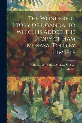 The Wonderful Story of Uganda, to Which is Added the Story of Ham Mukasa, Told by Himself by Mullins, J. D.