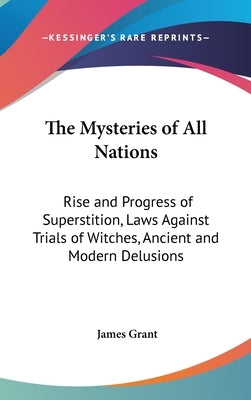 The Mysteries of All Nations: Rise and Progress of Superstition, Laws Against Trials of Witches, Ancient and Modern Delusions by Grant, James