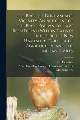 The Birds of Durham and Vicinity. An Account of the Birds Known to Have Been Found Within Twenty Miles of the New Hampshire College of Agriculture and by Dearborn, Ned
