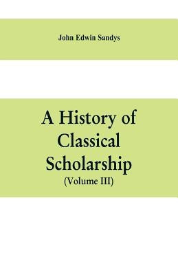 A history of classical scholarship (Volume III) The Eighteenth Century in Germany, and the Nineteenth Century in Europe and the United State of Americ by Edwin Sandys, John