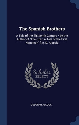 The Spanish Brothers: A Tale of the Sixteenth Century / by the Author of The Czar: A Tale of the First Napoleon [i.e. D. Alcock] by Alcock, Deborah