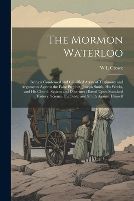 The Mormon Waterloo: Being a Condensed and Classified Array of Testimony and Arguments Against the False Prophet, Joseph Smith, his Works, by Crowe, W. L.