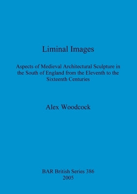 Liminal Images: Aspects of Medieval Architectural Sculpture in the South of England from the Eleventh to the Sixteenth Centuries by Woodcock, Alex