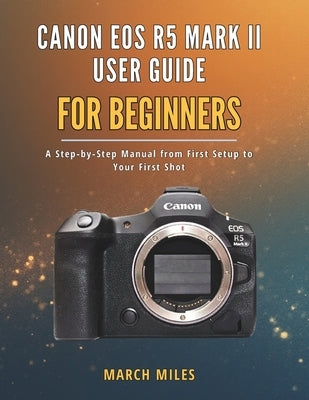 Canon EOS R5 Mark II User Guide for Beginners: A Step by Step Manual from First Setup to Your First Shot by Miles, March