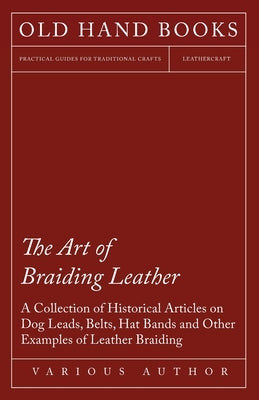 The Art of Braiding Leather - A Collection of Historical Articles on Dog Leads, Belts, Hat Bands and Other Examples of Leather Braiding by Various