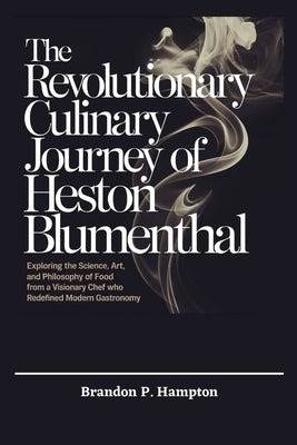 The Revolutionary Culinary Journey of Heston Blumenthal: Exploring the Science, Art, and Philosophy of Food from a Visionary Chef Who Redefined Modern by P. Hampton, Brandon