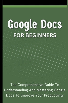 Google Docs For Beginners: The Comprehensive Guide To Understanding And Mastering Google Docs To Improve Your Productivity by Lumiere, Voltaire