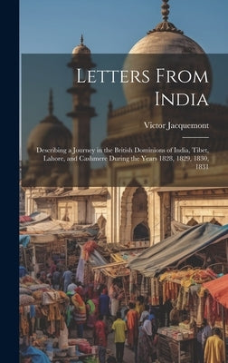 Letters From India: Describing a Journey in the British Dominions of India, Tibet, Lahore, and Cashmere During the Years 1828, 1829, 1830, 1831 by Jacquemont, Victor