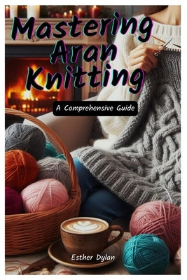 Mastering Aran Knitting: A Comprehensive Guide by Dylan, Esther