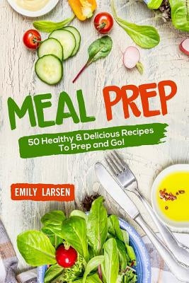 Meal Prep: 50 Healthy & Delicious Recipes To Prep and Go! by Larsen, Emily
