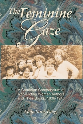 The Feminine Gaze: A Canadian Compendium of Non-Fiction Women Authors and Their Books, 1836-1945 by Dagg, Anne Innis