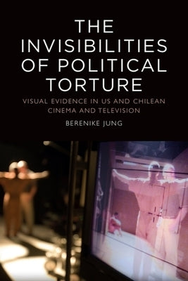The Invisibilities of Political Torture: The Presence of Absence in Us and Chilean Cinema and Television by Jung, Berenike