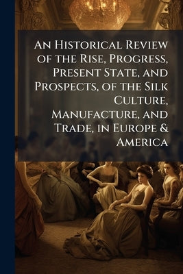 An Historical Review of the Rise, Progress, Present State, and Prospects, of the Silk Culture, Manufacture, and Trade, in Europe & America by Anonymous