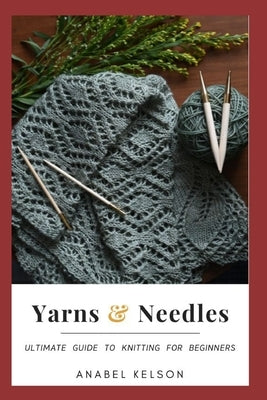 Yarns and Needles: Ultimate guide to knitting for beginners by Kelson, Anabel